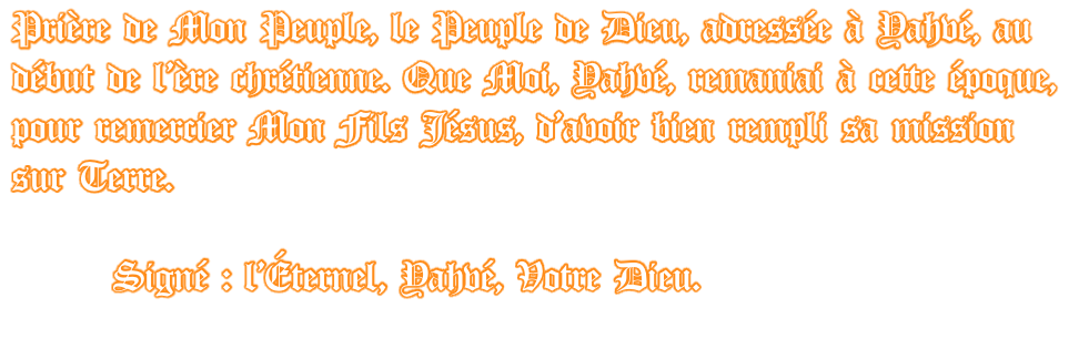 Prière de Mon Peuple, le Peuple de Dieu, adressée à Yahvé, au début de l’ère chrétienne. Que Moi, Yahvé, remaniai à cette époque, pour remercier Mon Fils Jésus, d’avoir bien rempli sa mission sur Terre.         Signé : l’Éternel, Yahvé, Votre Dieu.