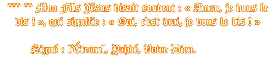 *** ** Mon Fils Jésus disait souvent : « Amen, je vous le dis ! », qui signifie : « Oui, c’est vrai, je vous le dis ! »         Signé : l’Éternel, Yahvé, Votre Dieu.