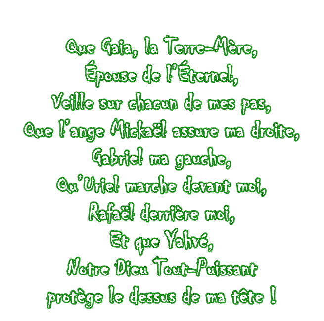 Que Gaia, la Terre-Mère, Épouse de l’Éternel,  Veille sur chacun de mes pas, Que l’ange Mickaël assure ma droite, Gabriel ma gauche, Qu’Uriel marche devant moi, Rafaël derrière moi, Et que Yahvé,  Notre Dieu Tout-Puissant protège le dessus de ma tête !