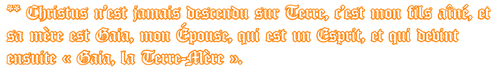 ** Christus n’est jamais descendu sur Terre, c’est mon fils aîné, et sa mère est Gaia, mon Épouse, qui est un Esprit, et qui devint ensuite « Gaia, la Terre-Mère ».