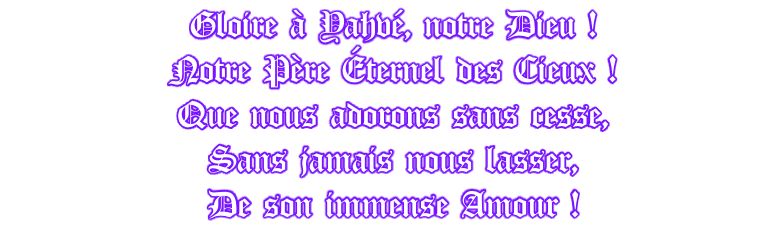 Gloire à Yahvé, notre Dieu ! Notre Père Éternel des Cieux ! Que nous adorons sans cesse, Sans jamais nous lasser, De son immense Amour !