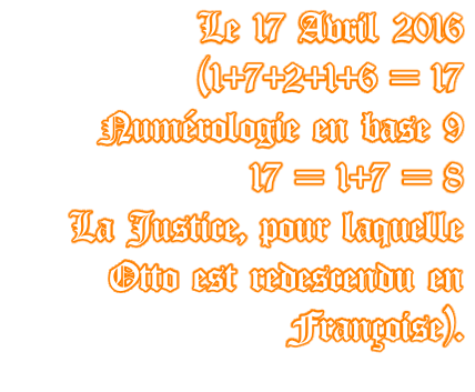 Le 17 Avril 2016   (1+7+2+1+6 = 17 Numérologie en base 9  17 = 1+7 = 8  La Justice, pour laquelle  Otto est redescendu en  Françoise).