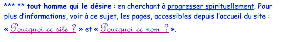 *** ** tout homme qui le désire : en cherchant à progresser spirituellement. Pour plus d’informations, voir à ce sujet, les pages, accessibles depuis l’accueil du site : « Pourquoi ce site ? » et « Pourquoi ce nom ? ».