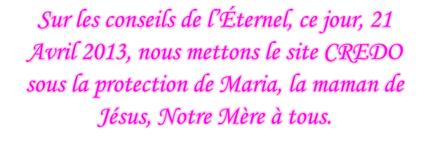 Sur les conseils de l’Éternel, ce jour, 21 Avril 2013, nous mettons le site CREDO sous la protection de Maria, la maman de Jésus, Notre Mère à tous.