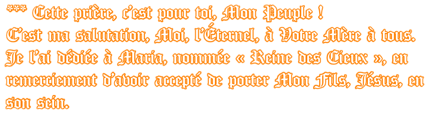 *** Cette prière, c’est pour toi, Mon Peuple ! C’est ma salutation, Moi, l’Éternel, à Votre Mère à tous.  Je l’ai dédiée à Maria, nommée « Reine des Cieux », en remerciement d’avoir accepté de porter Mon Fils, Jésus, en son sein.