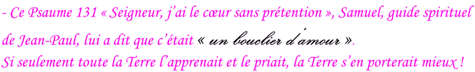 - Ce Psaume 131 « Seigneur, j’ai le cœur sans prétention », Samuel, guide spirituel  de Jean-Paul, lui a dit que c’était « un bouclier d’amour ».  Si seulement toute la Terre l’apprenait et le priait, la Terre s’en porterait mieux !