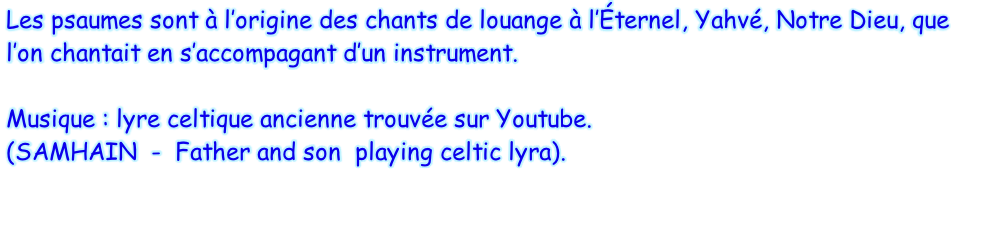 Les psaumes sont à l’origine des chants de louange à l’Éternel, Yahvé, Notre Dieu, que l’on chantait en s’accompagant d’un instrument.  Musique : lyre celtique ancienne trouvée sur Youtube.  (SAMHAIN  -  Father and son  playing celtic lyra).