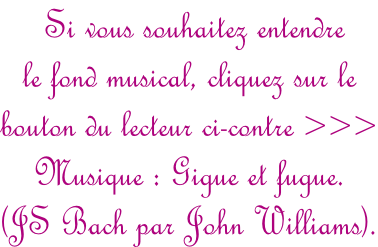 Si vous souhaitez entendre  le fond musical, cliquez sur le  bouton du lecteur ci-contre >>> Musique : Gigue et fugue.  (JS Bach par John Williams).