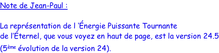 Note de Jean-Paul :  La représentation de l ‘Énergie Puissante Tournante de l’Éternel, que vous voyez en haut de page, est la version 24.5 (5ème évolution de la version 24).