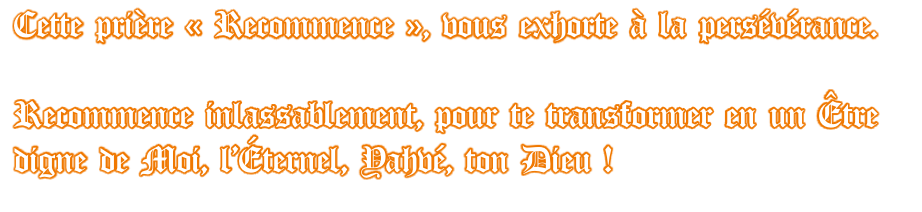 Cette prière « Recommence », vous exhorte à la persévérance.  Recommence inlassablement, pour te transformer en un Être digne de Moi, l’Éternel, Yahvé, ton Dieu !