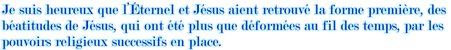 Je suis heureux que l’Éternel et Jésus aient retrouvé la forme première, des  béatitudes de Jésus, qui ont été plus que déformées au fil des temps, par les  pouvoirs religieux successifs en place.