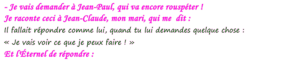 - Je vais demander à Jean-Paul, qui va encore rouspéter ! Je raconte ceci à Jean-Claude, mon mari, qui me  dit : Il fallait répondre comme lui, quand tu lui demandes quelque chose : « Je vais voir ce que je peux faire ! » Et l'Éternel de répondre :