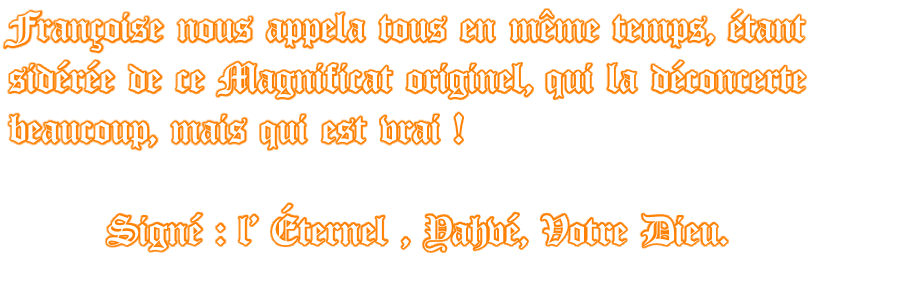 Françoise nous appela tous en même temps, étant sidérée de ce Magnificat originel, qui la déconcerte beaucoup, mais qui est vrai !         Signé : l' Éternel , Yahvé, Votre Dieu.